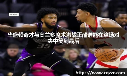 华盛顿奇才与奥兰多魔术激战正酣谁能在这场对决中笑到最后